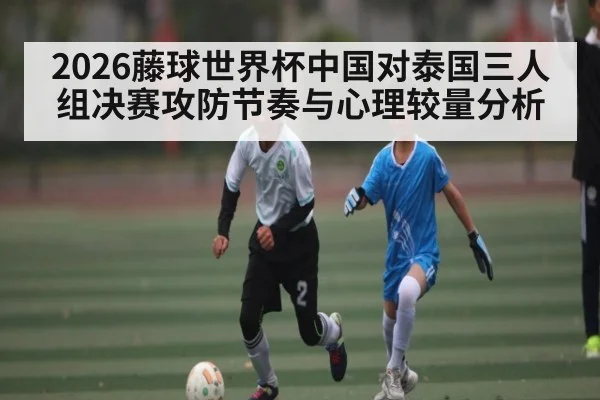 2026藤球世界杯中国对泰国三人组决赛攻防节奏与心理较量分析